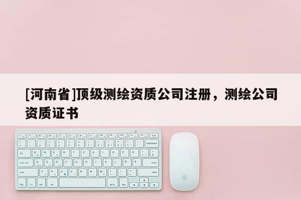 [河南省]頂級測繪資質公司注冊，測繪公司資質證書