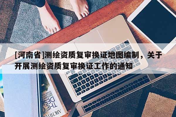 [河南省]測繪資質(zhì)復審換證地圖編制，關于開展測繪資質(zhì)復審換證工作的通知
