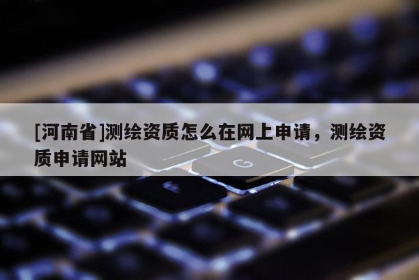 [河南省]測繪資質(zhì)怎么在網(wǎng)上申請，測繪資質(zhì)申請網(wǎng)站