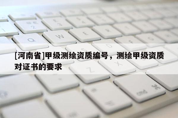 [河南省]甲級測繪資質(zhì)編號，測繪甲級資質(zhì)對證書的要求