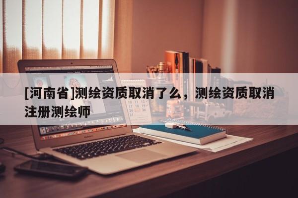 [河南省]測繪資質(zhì)取消了么，測繪資質(zhì)取消注冊測繪師