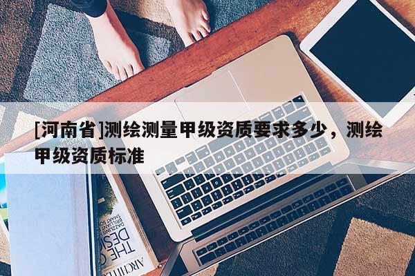 [河南省]測(cè)繪測(cè)量甲級(jí)資質(zhì)要求多少，測(cè)繪甲級(jí)資質(zhì)標(biāo)準(zhǔn)