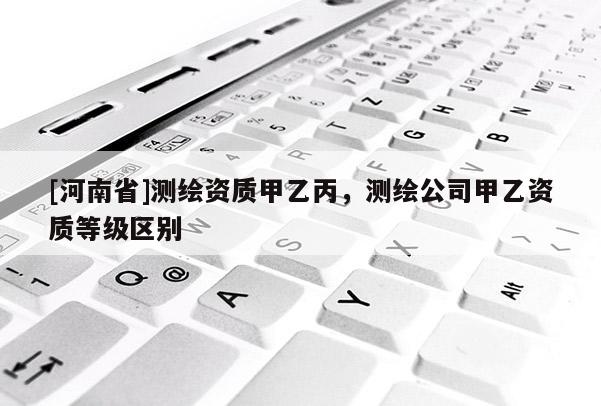 [河南省]測(cè)繪資質(zhì)甲乙丙，測(cè)繪公司甲乙資質(zhì)等級(jí)區(qū)別