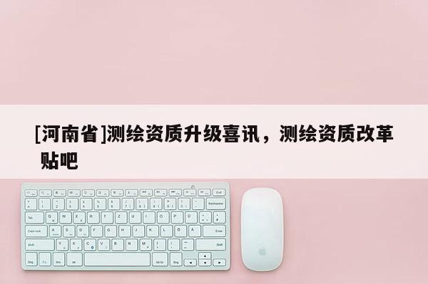 [河南省]測(cè)繪資質(zhì)升級(jí)喜訊，測(cè)繪資質(zhì)改革 貼吧