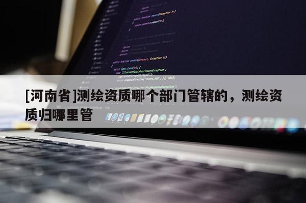 [河南省]測繪資質(zhì)哪個部門管轄的，測繪資質(zhì)歸哪里管