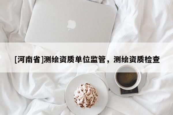 [河南省]測(cè)繪資質(zhì)單位監(jiān)管，測(cè)繪資質(zhì)檢查