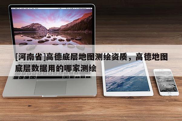 [河南省]高德底層地圖測繪資質(zhì)，高德地圖底層數(shù)據(jù)用的哪家測繪