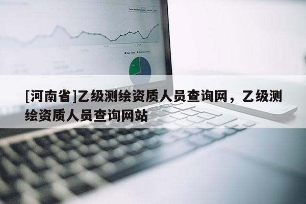 [河南省]乙級測繪資質(zhì)人員查詢網(wǎng)，乙級測繪資質(zhì)人員查詢網(wǎng)站