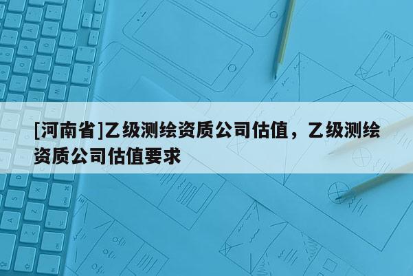[河南省]乙級測繪資質公司估值，乙級測繪資質公司估值要求