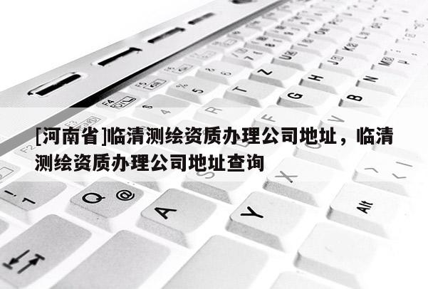 [河南省]臨清測(cè)繪資質(zhì)辦理公司地址，臨清測(cè)繪資質(zhì)辦理公司地址查詢