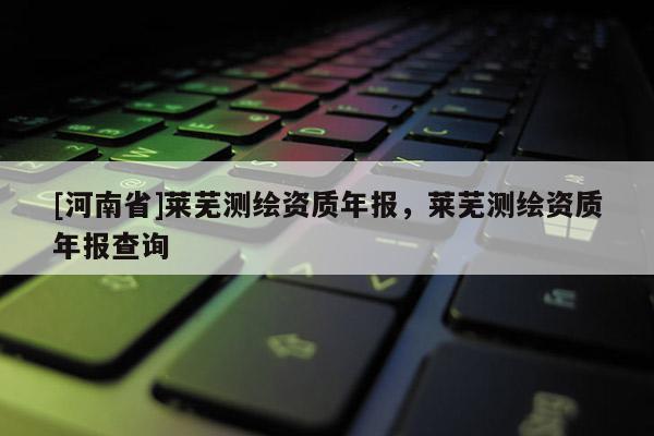 [河南省]萊蕪測(cè)繪資質(zhì)年報(bào)，萊蕪測(cè)繪資質(zhì)年報(bào)查詢(xún)