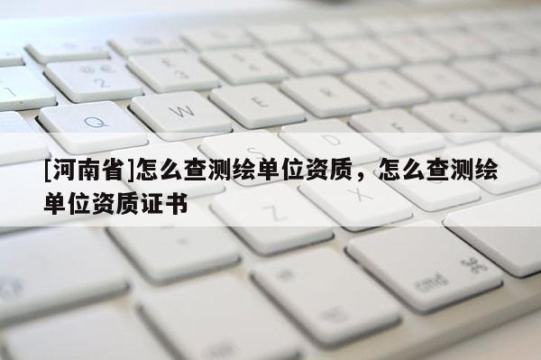 [河南省]怎么查測繪單位資質(zhì)，怎么查測繪單位資質(zhì)證書