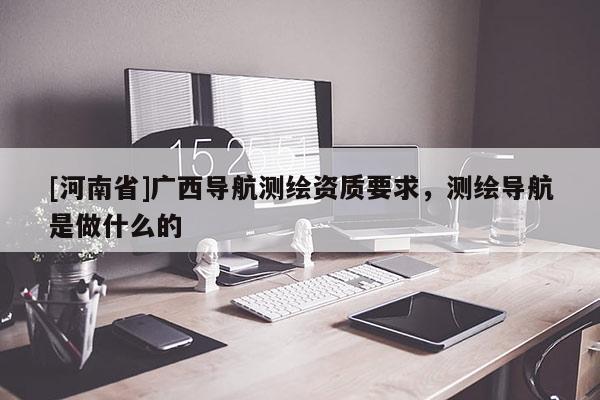 [河南省]廣西導航測繪資質(zhì)要求，測繪導航是做什么的
