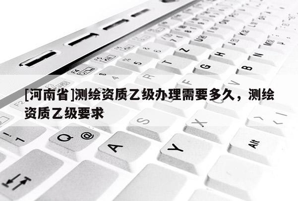 [河南省]測繪資質(zhì)乙級辦理需要多久，測繪資質(zhì)乙級要求