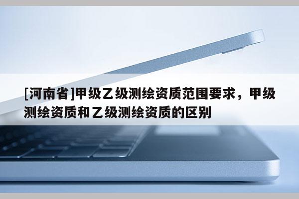 [河南省]甲級(jí)乙級(jí)測(cè)繪資質(zhì)范圍要求，甲級(jí)測(cè)繪資質(zhì)和乙級(jí)測(cè)繪資質(zhì)的區(qū)別