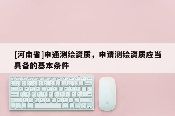 [河南省]申通測繪資質(zhì)，申請測繪資質(zhì)應(yīng)當(dāng)具備的基本條件