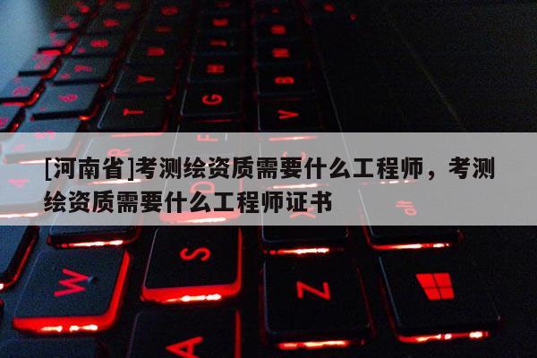 [河南省]考測繪資質需要什么工程師，考測繪資質需要什么工程師證書