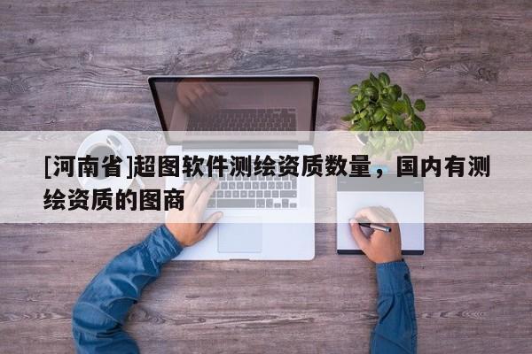 [河南省]超圖軟件測(cè)繪資質(zhì)數(shù)量，國(guó)內(nèi)有測(cè)繪資質(zhì)的圖商