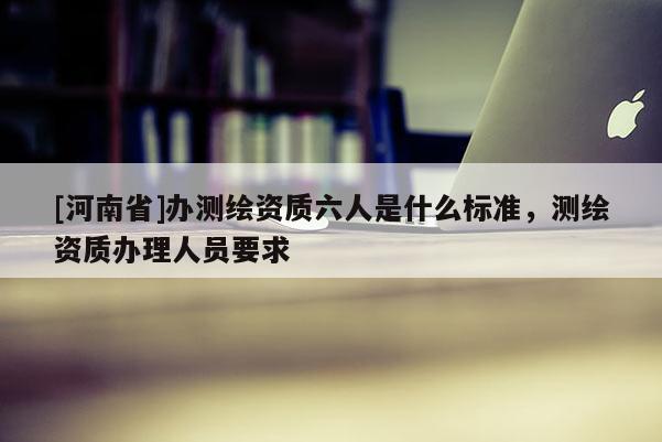 [河南省]辦測繪資質(zhì)六人是什么標(biāo)準(zhǔn)，測繪資質(zhì)辦理人員要求