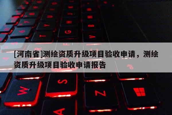 [河南省]測繪資質(zhì)升級項(xiàng)目驗(yàn)收申請，測繪資質(zhì)升級項(xiàng)目驗(yàn)收申請報(bào)告