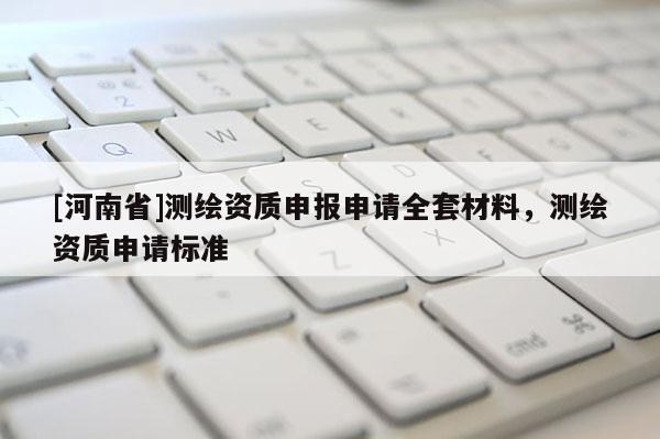 [河南省]測繪資質(zhì)申報申請全套材料，測繪資質(zhì)申請標(biāo)準(zhǔn)