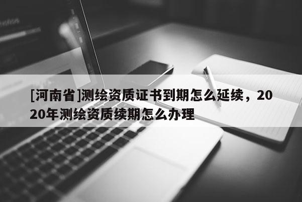 [河南省]測繪資質(zhì)證書到期怎么延續(xù)，2020年測繪資質(zhì)續(xù)期怎么辦理