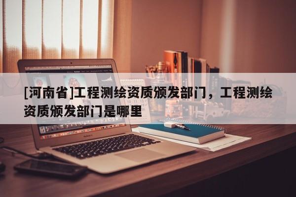 [河南省]工程測繪資質(zhì)頒發(fā)部門，工程測繪資質(zhì)頒發(fā)部門是哪里