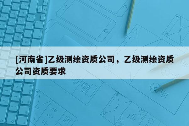 [河南省]乙級(jí)測(cè)繪資質(zhì)公司，乙級(jí)測(cè)繪資質(zhì)公司資質(zhì)要求