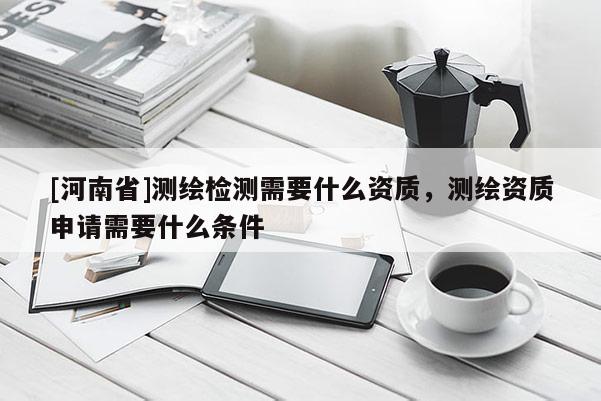[河南省]測(cè)繪檢測(cè)需要什么資質(zhì)，測(cè)繪資質(zhì)申請(qǐng)需要什么條件
