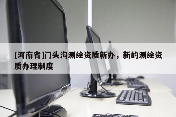 [河南省]門頭溝測(cè)繪資質(zhì)新辦，新的測(cè)繪資質(zhì)辦理制度