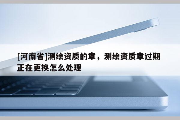 [河南省]測(cè)繪資質(zhì)的章，測(cè)繪資質(zhì)章過(guò)期 正在更換怎么處理
