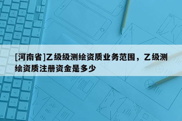 [河南省]乙級級測繪資質(zhì)業(yè)務(wù)范圍，乙級測繪資質(zhì)注冊資金是多少