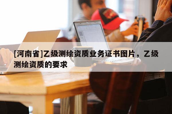 [河南省]乙級(jí)測(cè)繪資質(zhì)業(yè)務(wù)證書圖片，乙級(jí)測(cè)繪資質(zhì)的要求