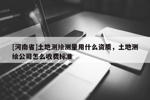 [河南省]土地測(cè)繪測(cè)量用什么資質(zhì)，土地測(cè)繪公司怎么收費(fèi)標(biāo)準(zhǔn)