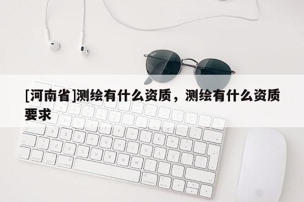 [河南省]測(cè)繪有什么資質(zhì)，測(cè)繪有什么資質(zhì)要求