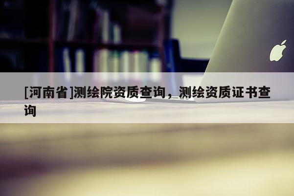 [河南省]測(cè)繪院資質(zhì)查詢，測(cè)繪資質(zhì)證書查詢