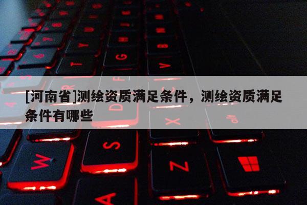 [河南省]測(cè)繪資質(zhì)滿足條件，測(cè)繪資質(zhì)滿足條件有哪些