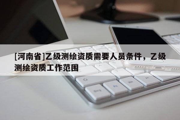 [河南省]乙級(jí)測(cè)繪資質(zhì)需要人員條件，乙級(jí)測(cè)繪資質(zhì)工作范圍