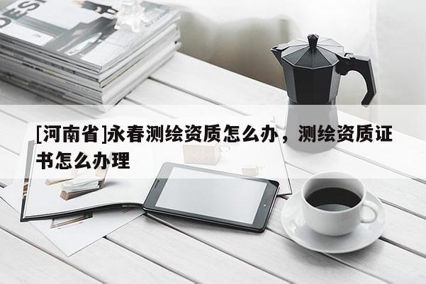 [河南省]永春測繪資質(zhì)怎么辦，測繪資質(zhì)證書怎么辦理