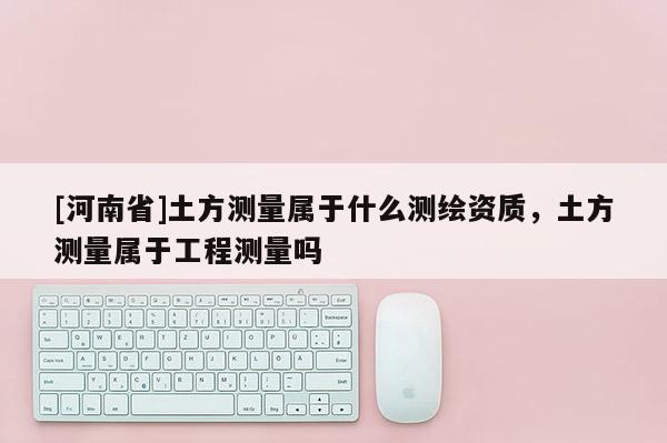 [河南省]土方測量屬于什么測繪資質(zhì)，土方測量屬于工程測量嗎