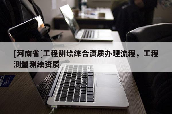 [河南省]工程測繪綜合資質(zhì)辦理流程，工程測量測繪資質(zhì)