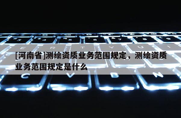 [河南省]測(cè)繪資質(zhì)業(yè)務(wù)范圍規(guī)定，測(cè)繪資質(zhì)業(yè)務(wù)范圍規(guī)定是什么