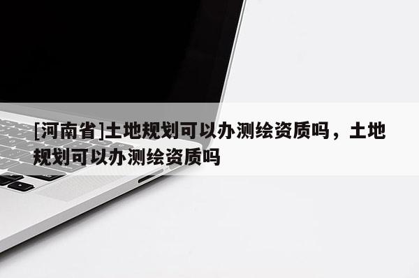 [河南省]土地規(guī)劃可以辦測繪資質(zhì)嗎，土地規(guī)劃可以辦測繪資質(zhì)嗎