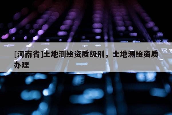[河南省]土地測繪資質(zhì)級別，土地測繪資質(zhì)辦理