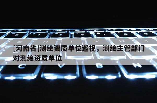 [河南省]測繪資質(zhì)單位巡視，測繪主管部門對測繪資質(zhì)單位