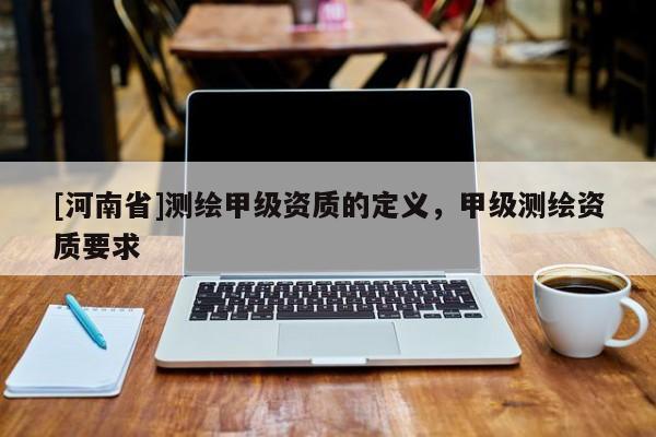 [河南省]測(cè)繪甲級(jí)資質(zhì)的定義，甲級(jí)測(cè)繪資質(zhì)要求
