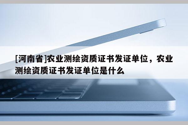 [河南省]農(nóng)業(yè)測繪資質(zhì)證書發(fā)證單位，農(nóng)業(yè)測繪資質(zhì)證書發(fā)證單位是什么