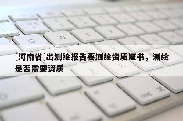 [河南省]出測(cè)繪報(bào)告要測(cè)繪資質(zhì)證書(shū)，測(cè)繪是否需要資質(zhì)