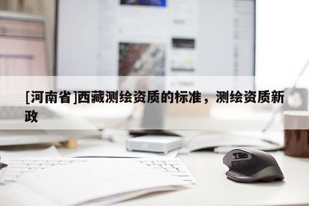 [河南省]西藏測繪資質(zhì)的標(biāo)準(zhǔn)，測繪資質(zhì)新政