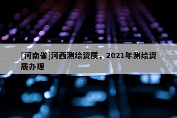 [河南省]河西測繪資質(zhì)，2021年測繪資質(zhì)辦理